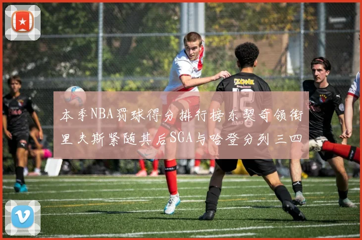 本季NBA罚球得分排行榜东契奇领衔里夫斯紧随其后SGA与哈登分列三四位