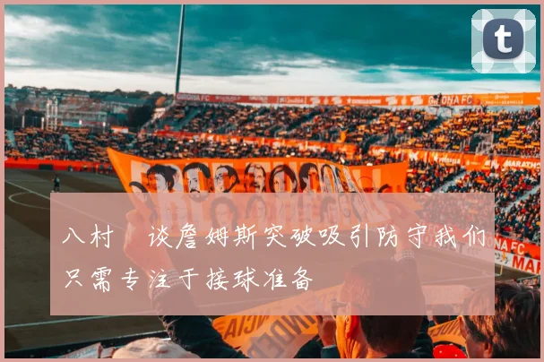 八村塁谈詹姆斯突破吸引防守我们只需专注于接球准备