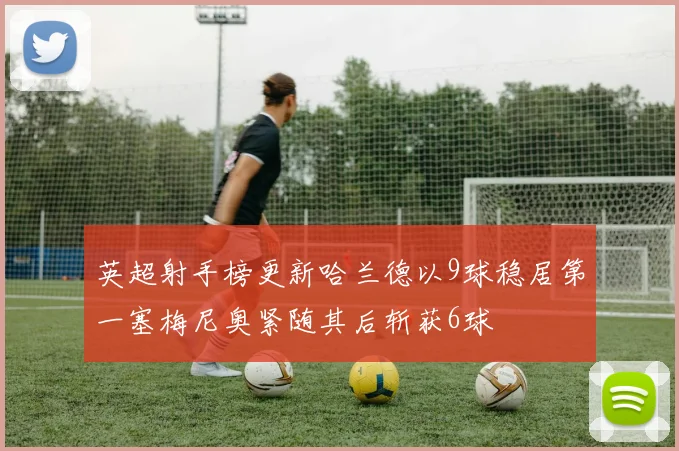 英超射手榜更新哈兰德以9球稳居第一塞梅尼奥紧随其后斩获6球