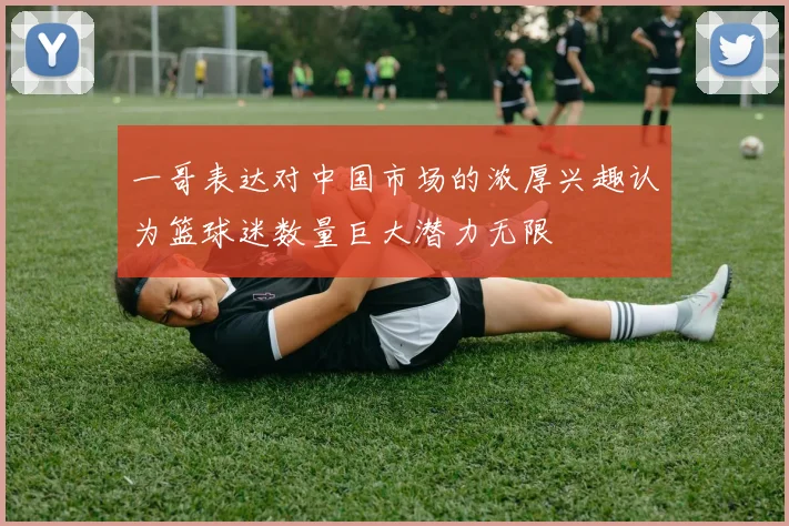 一哥表达对中国市场的浓厚兴趣认为篮球迷数量巨大潜力无限