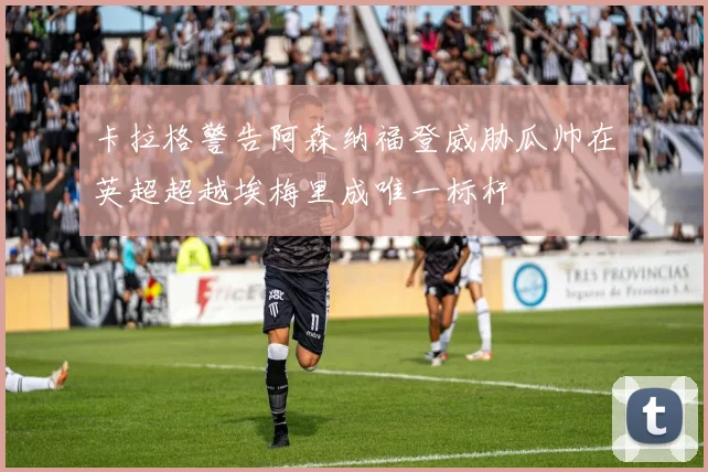 卡拉格警告阿森纳福登威胁瓜帅在英超超越埃梅里成唯一标杆
