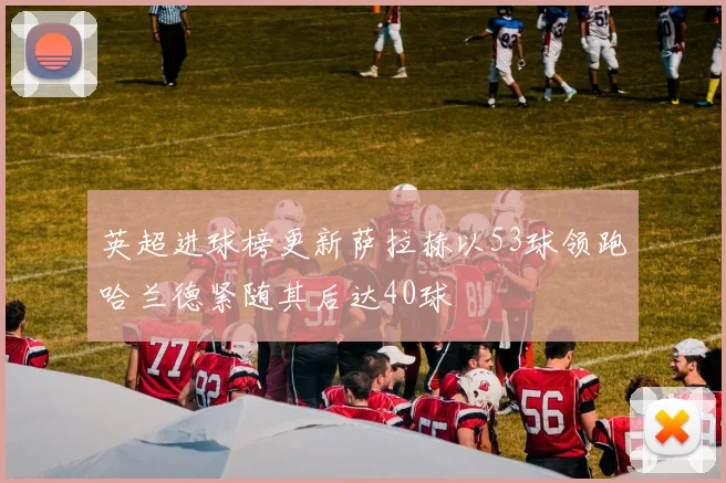 英超进球榜更新萨拉赫以53球领跑哈兰德紧随其后达40球