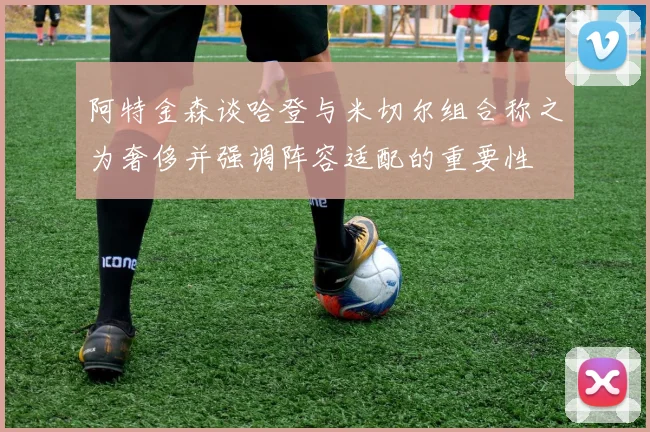 阿特金森谈哈登与米切尔组合称之为奢侈并强调阵容适配的重要性