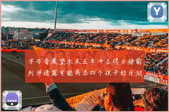 字母哥展望未来五年冲击得分榜前列并透露可能再添四个孩子的计划