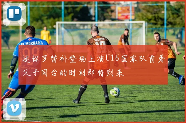 迷你罗替补登场上演U16国家队首秀父子同台的时刻即将到来