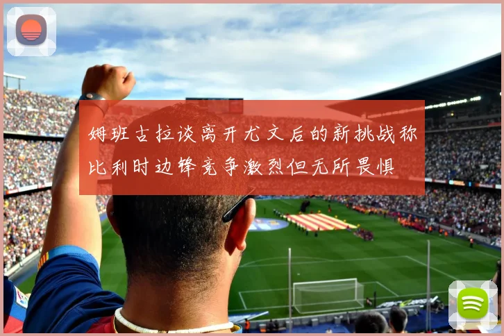 姆班古拉谈离开尤文后的新挑战称比利时边锋竞争激烈但无所畏惧