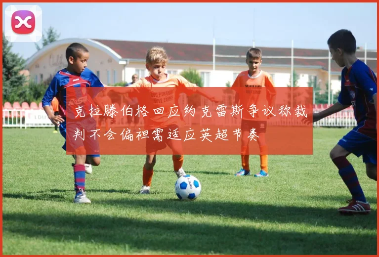 克拉滕伯格回应约克雷斯争议称裁判不会偏袒需适应英超节奏