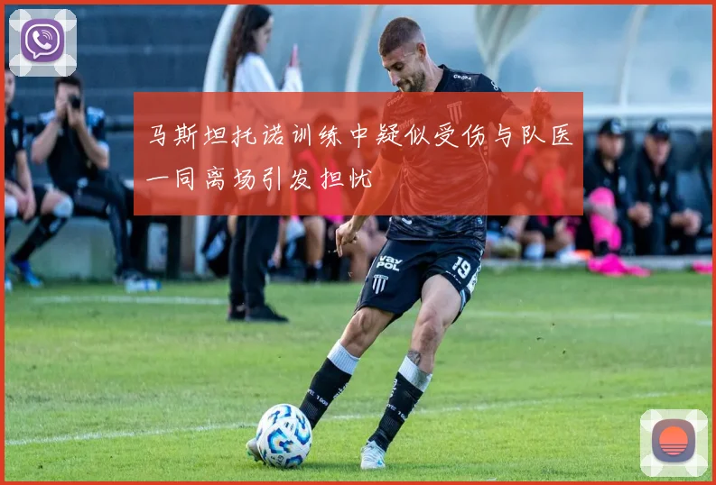 马斯坦托诺训练中疑似受伤与队医一同离场引发担忧