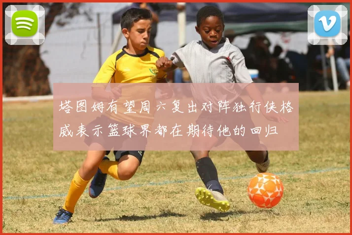 塔图姆有望周六复出对阵独行侠格威表示篮球界都在期待他的回归