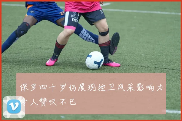 保罗四十岁仍展现控卫风采影响力令人赞叹不已