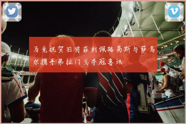 马竞祝贺旧将菲利佩路易斯与萨乌尔携手弗拉门戈夺冠喜讯