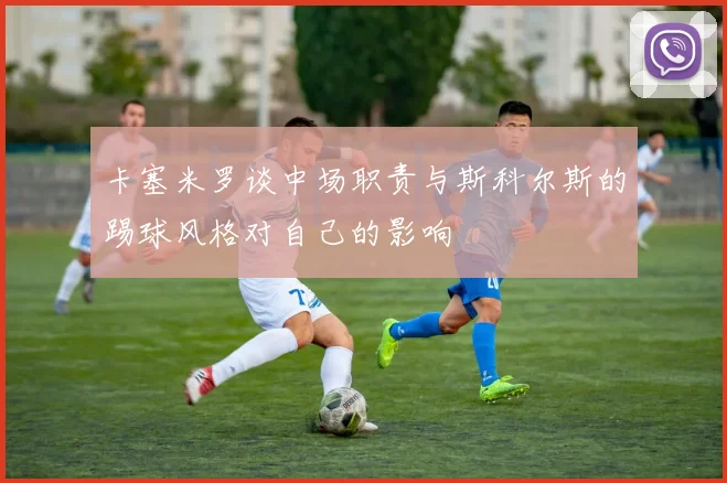 卡塞米罗谈中场职责与斯科尔斯的踢球风格对自己的影响