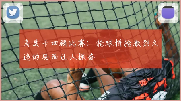 乌度卡回顾比赛：抢球拼抢激烈久违的场面让人振奋