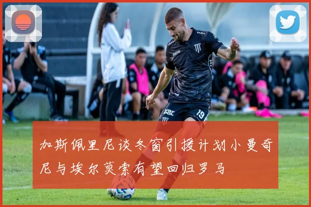 加斯佩里尼谈冬窗引援计划小曼奇尼与埃尔莫索有望回归罗马