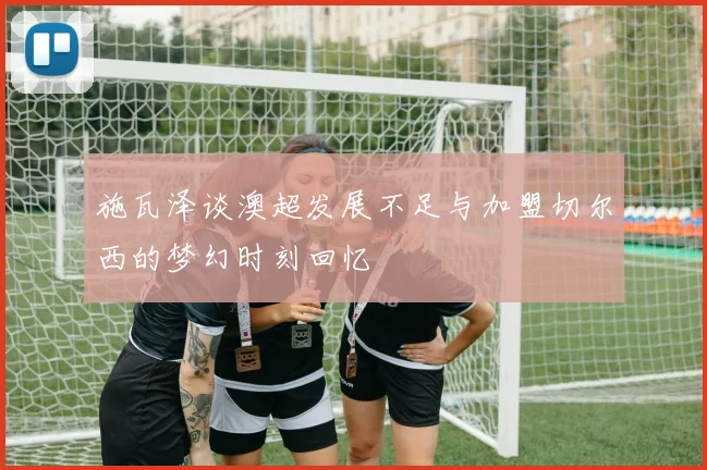 施瓦泽谈澳超发展不足与加盟切尔西的梦幻时刻回忆
