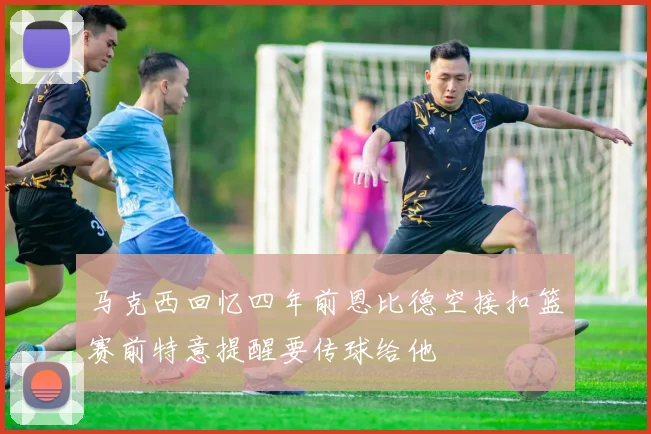 马克西回忆四年前恩比德空接扣篮赛前特意提醒要传球给他