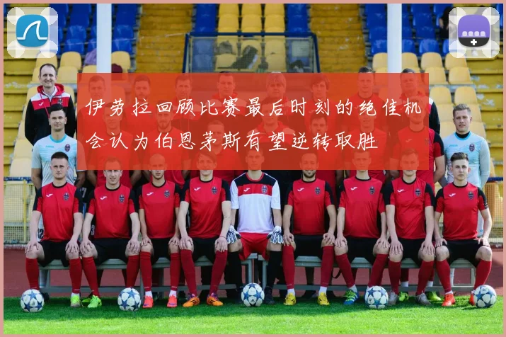 伊劳拉回顾比赛最后时刻的绝佳机会认为伯恩茅斯有望逆转取胜