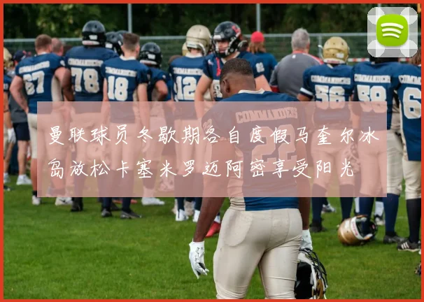 曼联球员冬歇期各自度假马奎尔冰岛放松卡塞米罗迈阿密享受阳光
