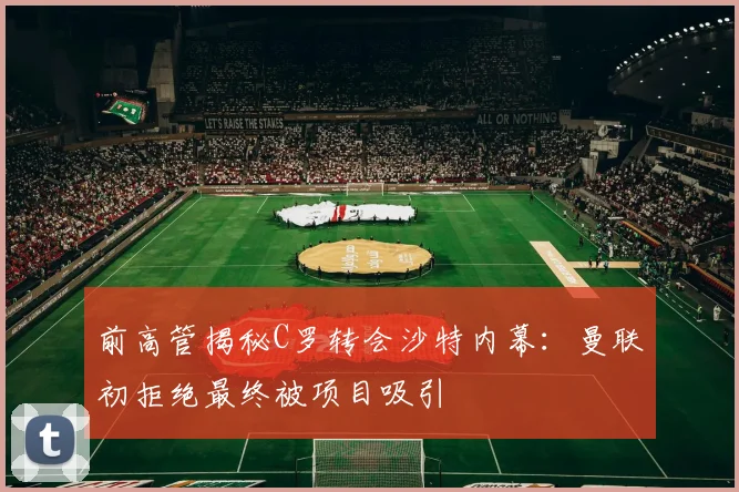 前高管揭秘C罗转会沙特内幕：曼联初拒绝最终被项目吸引