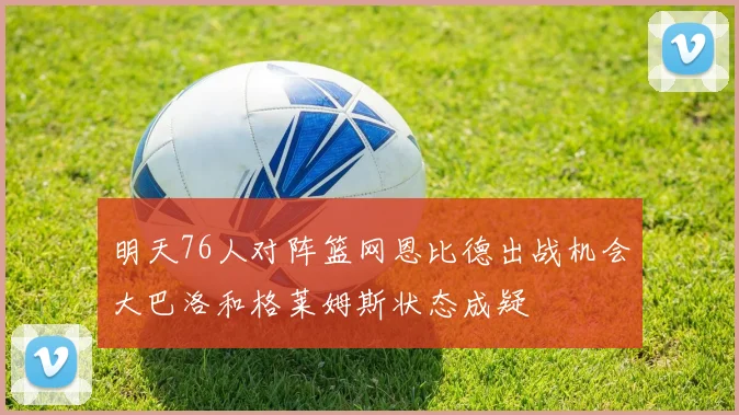 明天76人对阵篮网恩比德出战机会大巴洛和格莱姆斯状态成疑