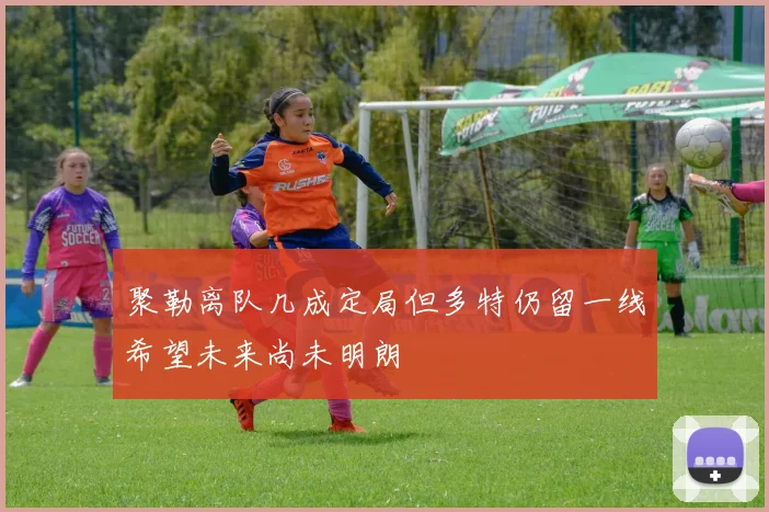 聚勒离队几成定局但多特仍留一线希望未来尚未明朗