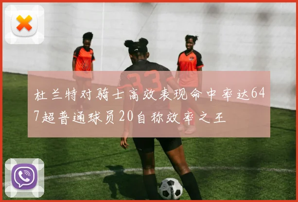 杜兰特对骑士高效表现命中率达647超普通球员20自称效率之王
