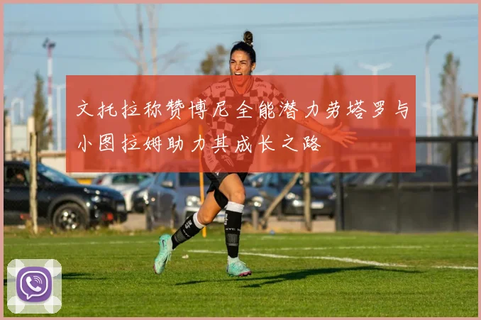 文托拉称赞博尼全能潜力劳塔罗与小图拉姆助力其成长之路