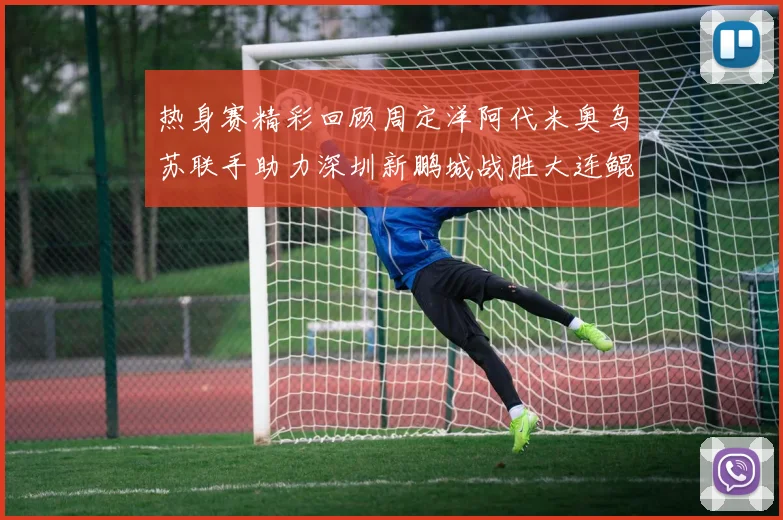 热身赛精彩回顾周定洋阿代米奥乌苏联手助力深圳新鹏城战胜大连鲲城