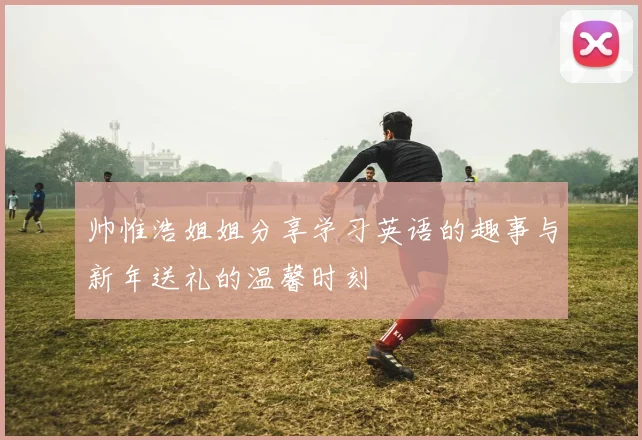 帅惟浩姐姐分享学习英语的趣事与新年送礼的温馨时刻