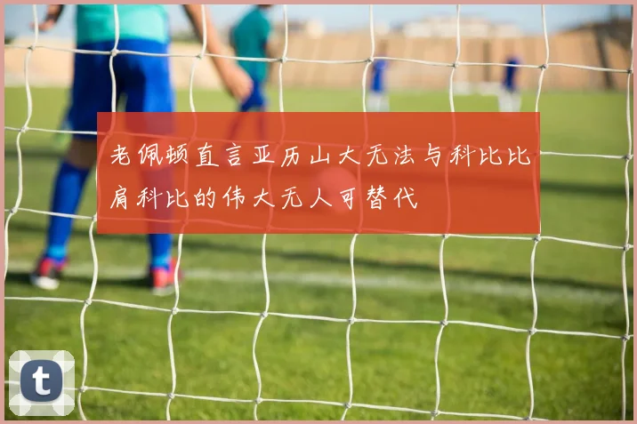 老佩顿直言亚历山大无法与科比比肩科比的伟大无人可替代