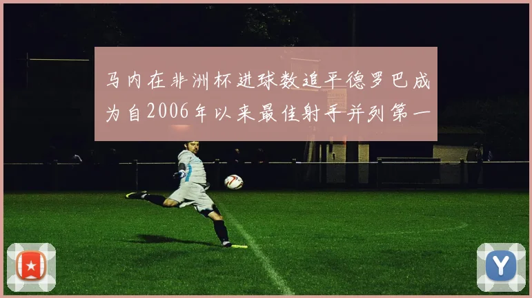 马内在非洲杯进球数追平德罗巴成为自2006年以来最佳射手并列第一人