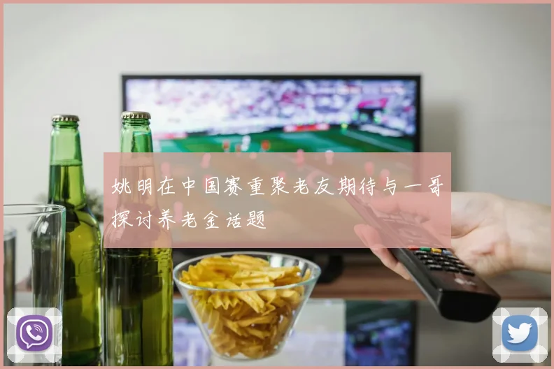 姚明在中国赛重聚老友期待与一哥探讨养老金话题