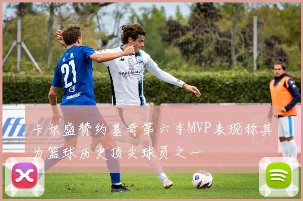 卡尔盛赞约基奇第六季MVP表现称其为篮球历史顶尖球员之一