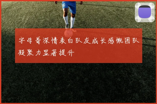 字母哥深情表白队友成长感慨团队凝聚力显著提升