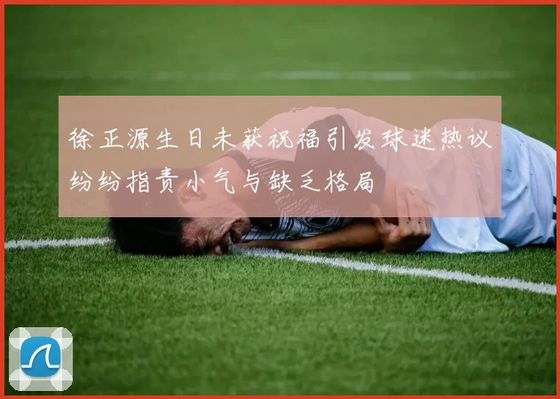 徐正源生日未获祝福引发球迷热议纷纷指责小气与缺乏格局