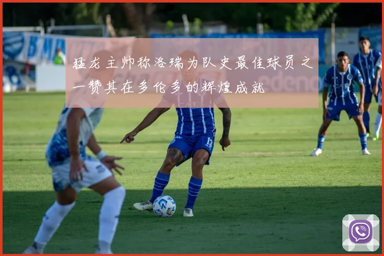 猛龙主帅称洛瑞为队史最佳球员之一赞其在多伦多的辉煌成就