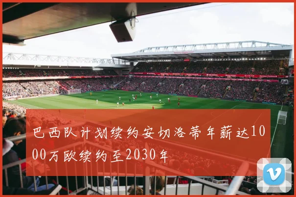 巴西队计划续约安切洛蒂年薪达1000万欧续约至2030年
